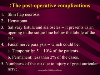 The post-operative complications:
1. Skin flap necrosis
2. Hematoma
3. Salivary fistula and sialoseles – it presents as an
opening in the suture line below the lobule of the
ear.
4. Facial nerve paralysis – which could be:
a. Temporarily: 5 – 10% of the patients.
b. Permanent: less than 2% of the cases.
5. Numbness of the ear due to injury of great auricular
nerve. sumeryadav2004@gmail.com
 