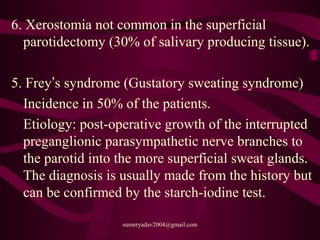 6. Xerostomia not common in the superficial
parotidectomy (30% of salivary producing tissue).
5. Frey’s syndrome (Gustatory sweating syndrome)
Incidence in 50% of the patients.
Etiology: post-operative growth of the interrupted
preganglionic parasympathetic nerve branches to
the parotid into the more superficial sweat glands.
The diagnosis is usually made from the history but
can be confirmed by the starch-iodine test.
sumeryadav2004@gmail.com
 