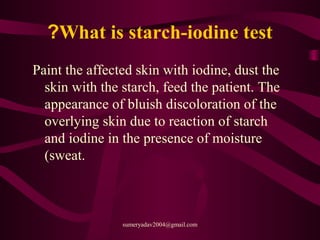 What is starch-iodine test?
Paint the affected skin with iodine, dust the
skin with the starch, feed the patient. The
appearance of bluish discoloration of the
overlying skin due to reaction of starch
and iodine in the presence of moisture
(sweat.
sumeryadav2004@gmail.com
 