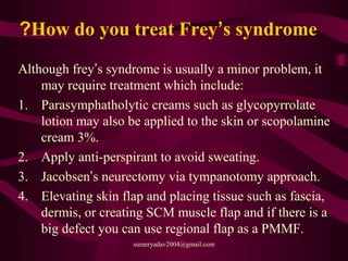 How do you treat Frey’s syndrome?
Although frey’s syndrome is usually a minor problem, it
may require treatment which include:
1. Parasymphatholytic creams such as glycopyrrolate
lotion may also be applied to the skin or scopolamine
cream 3%.
2. Apply anti-perspirant to avoid sweating.
3. Jacobsen’s neurectomy via tympanotomy approach.
4. Elevating skin flap and placing tissue such as fascia,
dermis, or creating SCM muscle flap and if there is a
big defect you can use regional flap as a PMMF.
sumeryadav2004@gmail.com
 