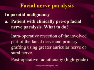 Facial nerve paralysis
In parotid malignancy
a. Patient with clinically pre-op facial
nerve paralysis. What to do?
Intra-operative resection of the involved
part of the facial nerve and primary
grafting using greater auricular nerve or
sural nerve.
Post-operative radiotherapy (high-grade)
sumeryadav2004@gmail.com
 