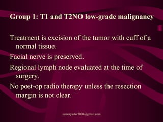 Group 1: T1 and T2NO low-grade malignancy
Treatment is excision of the tumor with cuff of a
normal tissue.
Facial nerve is preserved.
Regional lymph node evaluated at the time of
surgery.
No post-op radio therapy unless the resection
margin is not clear.
sumeryadav2004@gmail.com
 