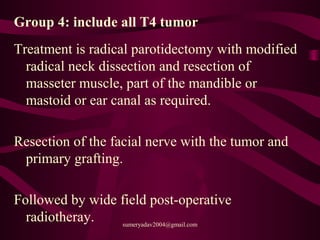 Group 4: include all T4 tumor
Treatment is radical parotidectomy with modified
radical neck dissection and resection of
masseter muscle, part of the mandible or
mastoid or ear canal as required.
Resection of the facial nerve with the tumor and
primary grafting.
Followed by wide field post-operative
radiotheray. sumeryadav2004@gmail.com
 