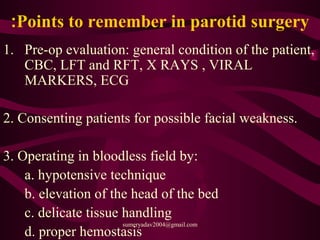 Points to remember in parotid surgery:
1. Pre-op evaluation: general condition of the patient,
CBC, LFT and RFT, X RAYS , VIRAL
MARKERS, ECG
2. Consenting patients for possible facial weakness.
3. Operating in bloodless field by:
a. hypotensive technique
b. elevation of the head of the bed
c. delicate tissue handling
d. proper hemostasis
sumeryadav2004@gmail.com
 