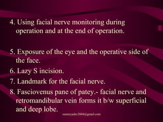 4. Using facial nerve monitoring during
operation and at the end of operation.
5. Exposure of the eye and the operative side of
the face.
6. Lazy S incision.
7. Landmark for the facial nerve.
8. Fasciovenus pane of patey.- facial nerve and
retromandibular vein forms it b/w superficial
and deep lobe.
sumeryadav2004@gmail.com
 