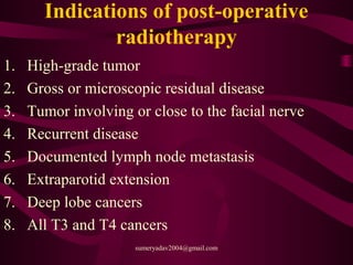 Indications of post-operative
radiotherapy
1. High-grade tumor
2. Gross or microscopic residual disease
3. Tumor involving or close to the facial nerve
4. Recurrent disease
5. Documented lymph node metastasis
6. Extraparotid extension
7. Deep lobe cancers
8. All T3 and T4 cancers
sumeryadav2004@gmail.com
 