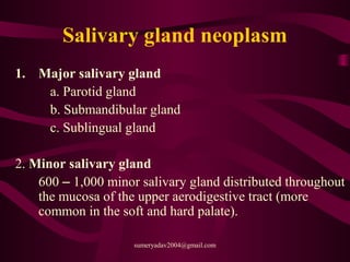 Salivary gland neoplasm
1. Major salivary gland
a. Parotid gland
b. Submandibular gland
c. Sublingual gland
2. Minor salivary gland
600 – 1,000 minor salivary gland distributed throughout
the mucosa of the upper aerodigestive tract (more
common in the soft and hard palate).
sumeryadav2004@gmail.com
 