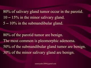 80% of salivary gland tumor occur in the parotid.
10 – 15% in the minor salivary gland.
5 – 10% in the submandibular gland.
80% of the parotid tumor are benign.
The most common is pleomorphic adenoma.
50% of the submandibular gland tumor are benign.
30% of the minor salivary gland are benign.
sumeryadav2004@gmail.com
 