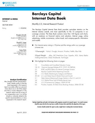 EQUITY RESEARCH

                                                                                                                                                   AMERICAS


                                               Barclays Capital
INTERNET & MEDIA                               Internet Data Book
Internet

SECTOR VIEW
                                               Monthly U.S. Internet Research Product

Rating:                      1 - POSITIVE
                                               The Barclays Capital Internet Data Book provides up-to-date statistics on the
                                               Internet industry overall, and more specifically on the 13 companies in our
                                               coverage universe. The Data Book contains more than 150 figures and charts,
                         Douglas Anmuth
                         1.212.526.0879        with an emphasis on financial metrics and valuation, Internet usage, online
               douglas.anmuth@barcap.com       advertising, mobile, e-commerce, online travel, and company-specific information
                            BCI, New York
                                               and models.
                         Ronald V. Josey
                          1.202.452.4736
                  ronald.josey@barcap.com      !   Our Internet sector rating is 1-Positive and the ratings within our coverage
                             BCI, New York         universe are:
                              Sujay Shah
                          1.212.526.7827           1-Overweight: Yahoo!, Google, Amazon, Priceline, Netflix, Blue Nile
                    sujay.shah@barcap.com
                             BCI, New York
                                                   2-Equal Weight:       eBay, IAC/InterActive Corp, Expedia, AOL, Liberty Media
                                                   Holding–Interactive, Orbitz Worldwide, TechTarget

                                               !   We highlight the following charts on pages:

                                                   13            Cross-Media and Cross-Retail Valuation Comps
                                                   18–19         Historical Average Multiples (P/E, P/FCF, EV/EBITDA)
                                                   25            ROIC and ROE Metrics for Internet Coverage Universe
                                                   38            Barclays Capital Online Advertising Forecasts
                                                   44            U.S. Media Advertising by Category and Medium
                                                   49–50         U.S. and Global Search Market Share and Growth
                                                   51            Select Internet Advertising & Usage Statistics in the U.S. and U.K.
             Analyst Certification                 54            U.S. Mobile Phone Subs & Mobile Internet Users
   We, Douglas Anmuth and Ronald V.
                                                   58            U.S. E-Commerce by Category, 2009–2014E
         Josey, hereby certify (1) that the
         views expressed in this research          63            Priceline, Expedia, & Orbitz Gross Bookings Analysis, 2006–2014E
   report accurately reflect our personal
    views about any or all of the subject
   securities or issuers referred to in this
       research report and (2) no part of
     our compensation was, is or will be
       directly or indirectly related to the
      specific recommendations or views
        expressed in this research report.
                                               Barclays Capital does and seeks to do business with companies covered in its research reports. As a result, investors
                                                   should be aware that the firm may have a conflict of interest that could affect the objectivity of this report.
                                                         Investors should consider this report as only a single factor in making their investment decision.


                          April 01, 2010                          PLEASE SEE IMPORTANT DISCLOSURES BEGINNING ON PAGE 131
 