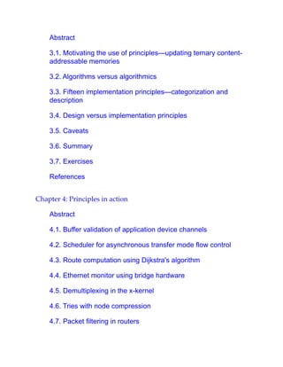 Abstract
3.1. Motivating the use of principles—updating ternary content-
addressable memories
3.2. Algorithms versus algorithmics
3.3. Fifteen implementation principles—categorization and
description
3.4. Design versus implementation principles
3.5. Caveats
3.6. Summary
3.7. Exercises
References
Chapter 4: Principles in action
Abstract
4.1. Buffer validation of application device channels
4.2. Scheduler for asynchronous transfer mode flow control
4.3. Route computation using Dijkstra's algorithm
4.4. Ethernet monitor using bridge hardware
4.5. Demultiplexing in the x-kernel
4.6. Tries with node compression
4.7. Packet filtering in routers
 