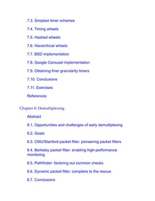 7.3. Simplest timer schemes
7.4. Timing wheels
7.5. Hashed wheels
7.6. Hierarchical wheels
7.7. BSD implementation
7.8. Google Carousel implementation
7.9. Obtaining finer granularity timers
7.10. Conclusions
7.11. Exercises
References
Chapter 8: Demultiplexing
Abstract
8.1. Opportunities and challenges of early demultiplexing
8.2. Goals
8.3. CMU/Stanford packet filter: pioneering packet filters
8.4. Berkeley packet filter: enabling high-performance
monitoring
8.5. Pathfinder: factoring out common checks
8.6. Dynamic packet filter: compilers to the rescue
8.7. Conclusions
 