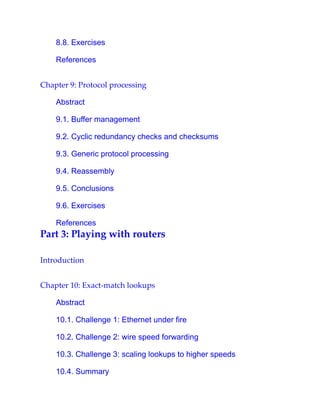 8.8. Exercises
References
Chapter 9: Protocol processing
Abstract
9.1. Buffer management
9.2. Cyclic redundancy checks and checksums
9.3. Generic protocol processing
9.4. Reassembly
9.5. Conclusions
9.6. Exercises
References
Part 3: Playing with routers
Introduction
Chapter 10: Exact-match lookups
Abstract
10.1. Challenge 1: Ethernet under fire
10.2. Challenge 2: wire speed forwarding
10.3. Challenge 3: scaling lookups to higher speeds
10.4. Summary
 