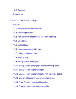 10.5. Exercise
References
Chapter 11: Prefix-match lookups
Abstract
11.1. Introduction to prefix lookups
11.2. Finessing lookups
11.3. Non-algorithmic techniques for prefix matching
11.4. Unibit tries
11.5. Multibit tries
11.6. Level-compressed (LC) tries
11.7. Lulea-compressed tries
11.8. Tree bitmap
11.9. Binary search on ranges
11.10. Binary search on ranges with Initial Lookup Table
11.11. Binary search on prefix lengths
11.12. Linear search on prefix lengths with hardware assist
11.13. Memory allocation in compressed schemes
11.14. Fixed Function Lookup-chip models
11.15. Programmable Lookup Chips and P4
 