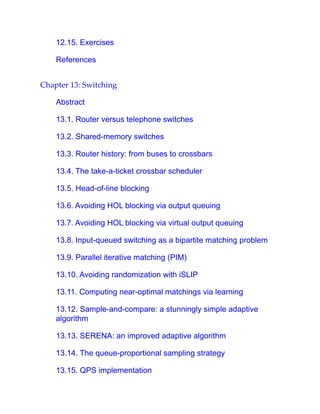 12.15. Exercises
References
Chapter 13: Switching
Abstract
13.1. Router versus telephone switches
13.2. Shared-memory switches
13.3. Router history: from buses to crossbars
13.4. The take-a-ticket crossbar scheduler
13.5. Head-of-line blocking
13.6. Avoiding HOL blocking via output queuing
13.7. Avoiding HOL blocking via virtual output queuing
13.8. Input-queued switching as a bipartite matching problem
13.9. Parallel iterative matching (PIM)
13.10. Avoiding randomization with iSLIP
13.11. Computing near-optimal matchings via learning
13.12. Sample-and-compare: a stunningly simple adaptive
algorithm
13.13. SERENA: an improved adaptive algorithm
13.14. The queue-proportional sampling strategy
13.15. QPS implementation
 