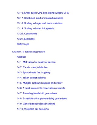 13.16. Small-batch QPS and sliding-window QPS
13.17. Combined input and output queueing
13.18. Scaling to larger and faster switches
13.19. Scaling to faster link speeds
13.20. Conclusions
13.21. Exercises
References
Chapter 14: Scheduling packets
Abstract
14.1. Motivation for quality of service
14.2. Random early detection
14.3. Approximate fair dropping
14.4. Token bucket policing
14.5. Multiple outbound queues and priority
14.6. A quick detour into reservation protocols
14.7. Providing bandwidth guarantees
14.8. Schedulers that provide delay guarantees
14.9. Generalized processor sharing
14.10. Weighted fair queueing
 