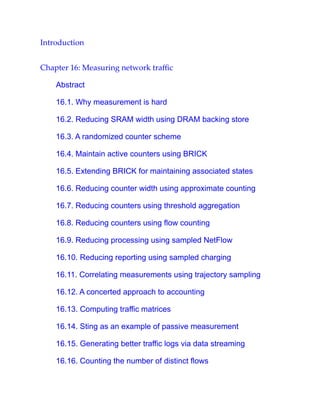 Introduction
Chapter 16: Measuring network traffic
Abstract
16.1. Why measurement is hard
16.2. Reducing SRAM width using DRAM backing store
16.3. A randomized counter scheme
16.4. Maintain active counters using BRICK
16.5. Extending BRICK for maintaining associated states
16.6. Reducing counter width using approximate counting
16.7. Reducing counters using threshold aggregation
16.8. Reducing counters using flow counting
16.9. Reducing processing using sampled NetFlow
16.10. Reducing reporting using sampled charging
16.11. Correlating measurements using trajectory sampling
16.12. A concerted approach to accounting
16.13. Computing traffic matrices
16.14. Sting as an example of passive measurement
16.15. Generating better traffic logs via data streaming
16.16. Counting the number of distinct flows
 