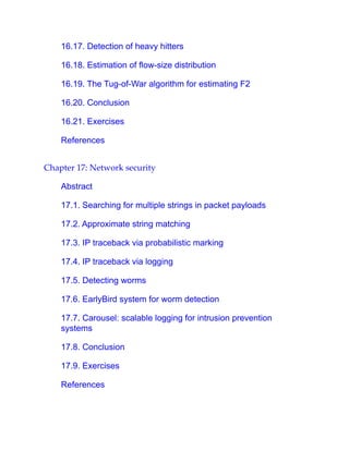 16.17. Detection of heavy hitters
16.18. Estimation of flow-size distribution
16.19. The Tug-of-War algorithm for estimating F2
16.20. Conclusion
16.21. Exercises
References
Chapter 17: Network security
Abstract
17.1. Searching for multiple strings in packet payloads
17.2. Approximate string matching
17.3. IP traceback via probabilistic marking
17.4. IP traceback via logging
17.5. Detecting worms
17.6. EarlyBird system for worm detection
17.7. Carousel: scalable logging for intrusion prevention
systems
17.8. Conclusion
17.9. Exercises
References
 