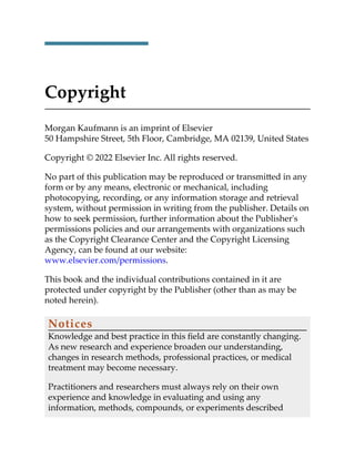 Copyright
Morgan Kaufmann is an imprint of Elsevier
50 Hampshire Street, 5th Floor, Cambridge, MA 02139, United States
Copyright © 2022 Elsevier Inc. All rights reserved.
No part of this publication may be reproduced or transmitted in any
form or by any means, electronic or mechanical, including
photocopying, recording, or any information storage and retrieval
system, without permission in writing from the publisher. Details on
how to seek permission, further information about the Publisher's
permissions policies and our arrangements with organizations such
as the Copyright Clearance Center and the Copyright Licensing
Agency, can be found at our website:
www.elsevier.com/permissions.
This book and the individual contributions contained in it are
protected under copyright by the Publisher (other than as may be
noted herein).
Notices
Knowledge and best practice in this field are constantly changing.
As new research and experience broaden our understanding,
changes in research methods, professional practices, or medical
treatment may become necessary.
Practitioners and researchers must always rely on their own
experience and knowledge in evaluating and using any
information, methods, compounds, or experiments described
 