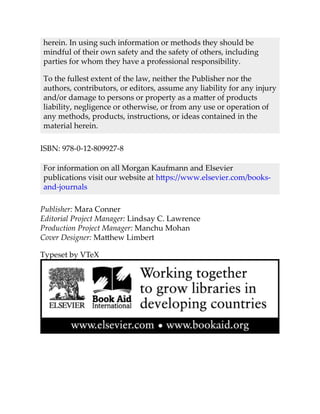 herein. In using such information or methods they should be
mindful of their own safety and the safety of others, including
parties for whom they have a professional responsibility.
To the fullest extent of the law, neither the Publisher nor the
authors, contributors, or editors, assume any liability for any injury
and/or damage to persons or property as a matter of products
liability, negligence or otherwise, or from any use or operation of
any methods, products, instructions, or ideas contained in the
material herein.
ISBN: 978-0-12-809927-8
For information on all Morgan Kaufmann and Elsevier
publications visit our website at https://www.elsevier.com/books-
and-journals
Publisher: Mara Conner
Editorial Project Manager: Lindsay C. Lawrence
Production Project Manager: Manchu Mohan
Cover Designer: Matthew Limbert
Typeset by VTeX
 