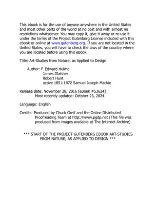 This ebook is for the use of anyone anywhere in the United States
and most other parts of the world at no cost and with almost no
restrictions whatsoever. You may copy it, give it away or re-use it
under the terms of the Project Gutenberg License included with this
ebook or online at www.gutenberg.org. If you are not located in the
United States, you will have to check the laws of the country where
you are located before using this eBook.
Title: Art-Studies from Nature, as Applied to Design
Author: F. Edward Hulme
James Glaisher
Robert Hunt
active 1851-1872 Samuel Joseph Mackie
Release date: November 28, 2016 [eBook #53624]
Most recently updated: October 23, 2024
Language: English
Credits: Produced by Chuck Greif and the Online Distributed
Proofreading Team at http://www.pgdp.net (This file was
produced from images available at The Internet Archive)
*** START OF THE PROJECT GUTENBERG EBOOK ART-STUDIES
FROM NATURE, AS APPLIED TO DESIGN ***
 