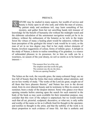 PREFACE.
ATURE may be studied in many aspects; her wealth of service and
beauty is freely open to all who seek; and while the man of science,
by patient study and assiduous toil, may learn something of her
mystery, and gather from her not unwilling hands rich treasure of
knowledge for the benefit of humanity (for without the midnight watch and
the elaborate calculation of the astronomer navigation would yet be in its
infancy; without the enthusiasm of the botanist as he toils in the tropic
forest the virtues of many a healing plant would be unknown; without the
keen perception of the geologist the miner’s task would be in vain), so the
man of art in no less degree may find in her study richest elements of
beauty, loveliest suggestions of colour, forms of infinite grace. A delight in
the study of Nature, a desire to realise something of its grandeur, is a source
of unbounded pleasure to its possessor, for to him no walk can be a
weariness, no season of the year dreary, no soil so sterile as to be barren of
interest:—
“The meanest flow’ret of the vale,
The simplest note that swells the gale,
The common sun, the air, the skies,
To him are opening Paradise.”
The lichen on the rock, the wayside grass, the many-coloured fungi, are no
less full of beauty than the forms that more ordinarily attract attention, and
are no less worthy of study. “The works of the Lord are great, sought out of
all them that have pleasure therein;” and Nature has ever to the devout
mind, from its own inherent beauty and its testimony to Him its creator and
sustainer, been a study of the deepest interest. Some who glance over these
opening remarks before entering upon the search for such material in the
body of the book as may seem available for their immediate purpose, may
consider that this view of the subject is unpractical; but we would remind
such that all art, pictorial, sculptural, decorative, or what not, is only noble
and worthy of the name so far as it affords food for thought in the spectator,
and testifies to thought in the artist, and that the nobility of the work is in
direct proportion to such evidence of inner life. Art that is æsthetic and
 