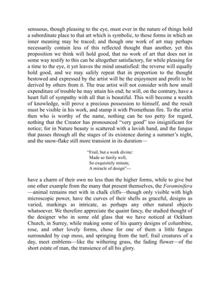 sensuous, though pleasing to the eye, must ever in the nature of things hold
a subordinate place to that art which is symbolic, to those forms in which an
inner meaning may be traced; and though one work of art may perhaps
necessarily contain less of this reflected thought than another, yet this
proposition we think will hold good, that no work of art that does not in
some way testify to this can be altogether satisfactory, for while pleasing for
a time to the eye, it yet leaves the mind unsatisfied: the reverse will equally
hold good, and we may safely repeat that in proportion to the thought
bestowed and expressed by the artist will be the enjoyment and profit to be
derived by others from it. The true artist will not consider with how small
expenditure of trouble he may attain his end; he will, on the contrary, have a
heart full of sympathy with all that is beautiful. This will become a wealth
of knowledge, will prove a precious possession to himself, and the result
must be visible in his work, and stamp it with Promethean fire. To the artist
then who is worthy of the name, nothing can be too petty for regard,
nothing that the Creator has pronounced “very good” too insignificant for
notice; for in Nature beauty is scattered with a lavish hand, and the fungus
that passes through all the stages of its existence during a summer’s night,
and the snow-flake still more transient in its duration—
“Frail, but a work divine:
Made so fairily well,
So exquisitely minute,
A miracle of design”—
have a charm of their own no less than the higher forms, while to give but
one other example from the many that present themselves, the Foraminifera
—animal remains met with in chalk cliffs—though only visible with high
microscopic power, have the curves of their shells as graceful, designs as
varied, markings as intricate, as perhaps any other natural objects
whatsoever. We therefore appreciate the quaint fancy, the studied thought of
the designer who in some old glass that we have noticed at Ockham
Church, in Surrey, while making some of his quarry designs of columbine,
rose, and other lovely forms, chose for one of them a little fungus
surrounded by cup moss, and springing from the turf; frail creatures of a
day, meet emblems—like the withering grass, the fading flower—of the
short estate of man, the transience of all his glory.
 