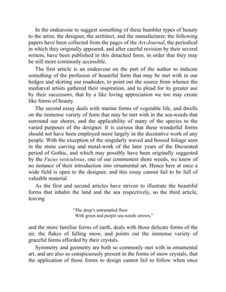 In the endeavour to suggest something of these humbler types of beauty
to the artist, the designer, the architect, and the manufacturer, the following
papers have been collected from the pages of the Art-Journal, the periodical
in which they originally appeared, and after careful revision by their several
writers, have been published in this detached form, in order that they may
be still more commonly accessible.
The first article is an endeavour on the part of the author to indicate
something of the profusion of beautiful form that may be met with in our
hedges and skirting our roadsides, to point out the source from whence the
mediæval artists gathered their inspiration, and to plead for its greater use
by their successors, that by a like loving appreciation we too may create
like forms of beauty.
The second essay deals with marine forms of vegetable life, and dwells
on the immense variety of form that may be met with in the sea-weeds that
surround our shores, and the applicability of many of the species to the
varied purposes of the designer. It is curious that these wonderful forms
should not have been employed more largely in the decorative work of any
people. With the exception of the singularly waved and bossed foliage seen
in the stone carving and metal-work of the later years of the Decorated
period of Gothic, and which may possibly have been originally suggested
by the Fucus vesiculosus, one of our commonest shore weeds, we know of
no instance of their introduction into ornamental art. Hence here at once a
wide field is open to the designer, and this essay cannot fail to be full of
valuable material.
As the first and second articles have striven to illustrate the beautiful
forms that inhabit the land and the sea respectively, so the third article,
leaving
“The deep’s untrampled floor
With green and purple sea-weeds strewn,”
and the more familiar forms of earth, deals with those delicate forms of the
air, the flakes of falling snow, and points out the immense variety of
graceful forms afforded by their crystals.
Symmetry and geometry are both so commonly met with in ornamental
art, and are also so conspicuously present in the forms of snow crystals, that
the application of those forms to design cannot fail to follow when once
 