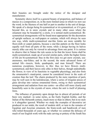their beauties are brought under the notice of the designer and
manufacturer.
Symmetry shows itself in a general beauty of proportion, and balance of
masses in a composition; or, in the more limited sense in which we now use
the word, in the likeness of one half or part to another in the unit of design.
We speak of a design being bi-symmetrical or tri-symmetrical, or if it goes
beyond this, as in snow crystals and in many other cases where the
ornament may be bounded by a circle, it is termed multi-symmetrical. Bi-
symmetrical arrangements will be found most appropriate for the decoration
of upright surfaces, as wall-papers or curtains, which will always be seen
one way, while multi-symmetrical star-like forms are more suitable for
floor-cloth or carpet patterns, because a star-like pattern on the floor looks
equally well from all parts of the room; while a design having its halves
merely alike can only be viewed to advantage from one point. It is curious
to observe that in Nature the rule seems to be that the lower forms shall be
multi-symmetrical, made up of several similar parts, while the higher forms
of life are bi-symmetrical: thus in the first class we get snow crystals, sea-
anemones, star-fishes; and in the second, the more advanced forms of
animal life—insects, birds, quadrupeds, and man himself. There are
numerous exceptions, however, to this: thus we have flowers multi-
symmetrical, and their leaves only alike in their halves, though undoubtedly
the flower, in view of its functions in vegetable physiology, and also from
the ornamentist’s stand-point, cannot be considered lower in the scale of
creation than the leaf. The charm produced by the mere repetition of parts
may be well seen in the kaleidoscope, where a series of irregular pieces of
glass develop into various ornamental forms, owing to their symmetrical
arrangement and radiation from one centre—an effect still more clearly and
beautifully seen in the crystals of snow, where the unit is itself of pleasing
form.
The influence of geometry upon design has in almost all periods of art
been very marked—in some styles, as the Early English Gothic, and the
Italian of the thirteenth century, much more so than in others; but in no style
is it altogether ignored. Whether we study the examples of decorative art
produced in our midst, the result of modern skill; or turn to the remains of
Egyptian and Assyrian ornament, the brain-work and handiwork of men
who toiled thousands of years ago, or whether we contrast the delicacy of
much of our English work with the rude carving or pottery of the South Sea
 