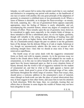 Islander, we still cannot fail to notice that amidst much that is very marked
and distinctive in comparing one period with another, or the handiwork of
one race or nation with another, this one great principle of the adaptation of
geometry to ornament is exhibited more or less prominently in all. Where a
sense of flatness is desirable, as in designs for floor-coverings—as mosaic,
tile-work, carpeting, &c.—the use of geometrical forms appears especially
appropriate, since the feeling of flatness is easily obtainable, and yet,
accompanying this essential feature, almost any degree of complexity and
richness of effect. These remarks upon the use of geometry must, however,
be considered to apply more especially to the simpler kinds of design, to
those intended to fill but a subordinate place. As we rise higher, geometry,
though still valuable in the setting out and defining of leading lines and
masses, gives place to higher forms, those based on animal or vegetable
life. In a fourteenth-century diaper the part we admire is not the geometric
basis of the design, but the delicate filling in of oak or maple, buttercup or
ivy, though we unconsciously admire this the more on account of the
enclosing straight lines—lines that we should at once miss if they were
removed as superfluous.
The fourth essay of our series deals with the suggestive ornamental
forms so freely met with in organic remains. As in the previous essay we
found in the clouds above forms of beauty well adapted for our needs as
ornamentists, so in this one we delve beneath the surface of our earth, and
again have the lesson impressed upon us, that in every situation forms of
beauty abound, that the world is full of suggestive material for the student
of ornamental art, and that in what at first sight appears a barren and
profitless waste, fresh proof is given of the universal reign of law, order,
and beauty throughout the whole range of creation. These four essays, then,
should prove a welcome addition to the ornamentist’s store of material,
since (though no book-work can take the place of actual observation) they
may at least suggest to him other forms, and cause him to turn his attention
in fresh directions. With this hope, then, we conclude, trusting that our
efforts thus to illustrate in some degree the wealth of Nature may not have
been altogether in vain.
F. E. H.
CONTENTS.
 