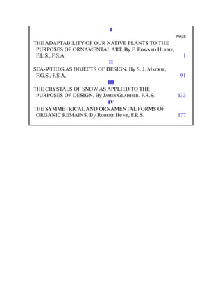 I
PAGE
THE ADAPTABILITY OF OUR NATIVE PLANTS TO THE
PURPOSES OF ORNAMENTAL ART. By F. Edward Hulme,
F.L.S., F.S.A. 1
II
SEA-WEEDS AS OBJECTS OF DESIGN. By S. J. Mackie,
F.G.S., F.S.A. 91
III
THE CRYSTALS OF SNOW AS APPLIED TO THE
PURPOSES OF DESIGN. By James Glaisher, F.R.S. 133
IV
THE SYMMETRICAL AND ORNAMENTAL FORMS OF
ORGANIC REMAINS. By Robert Hunt, F.R.S. 177
 