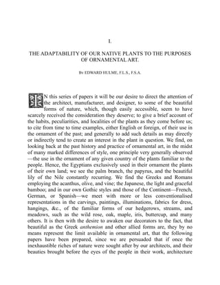 I.
THE ADAPTABILITY OF OUR NATIVE PLANTS TO THE PURPOSES
OF ORNAMENTAL ART.
By EDWARD HULME, F.L.S., F.S.A.
N this series of papers it will be our desire to direct the attention of
the architect, manufacturer, and designer, to some of the beautiful
forms of nature, which, though easily accessible, seem to have
scarcely received the consideration they deserve; to give a brief account of
the habits, peculiarities, and localities of the plants as they come before us;
to cite from time to time examples, either English or foreign, of their use in
the ornament of the past; and generally to add such details as may directly
or indirectly tend to create an interest in the plant in question. We find, on
looking back at the past history and practice of ornamental art, in the midst
of many marked differences of style, one principle very generally observed
—the use in the ornament of any given country of the plants familiar to the
people. Hence, the Egyptians exclusively used in their ornament the plants
of their own land; we see the palm branch, the papyrus, and the beautiful
lily of the Nile constantly recurring. We find the Greeks and Romans
employing the acanthus, olive, and vine; the Japanese, the light and graceful
bamboo; and in our own Gothic styles and those of the Continent—French,
German, or Spanish—we meet with more or less conventionalised
representations in the carvings, paintings, illuminations, fabrics for dress,
hangings, &c., of the familiar forms of our hedgerows, streams, and
meadows, such as the wild rose, oak, maple, iris, buttercup, and many
others. It is then with the desire to awaken our decorators to the fact, that
beautiful as the Greek anthemion and other allied forms are, they by no
means represent the limit available in ornamental art, that the following
papers have been prepared, since we are persuaded that if once the
inexhaustible riches of nature were sought after by our architects, and their
beauties brought before the eyes of the people in their work, architecture
 