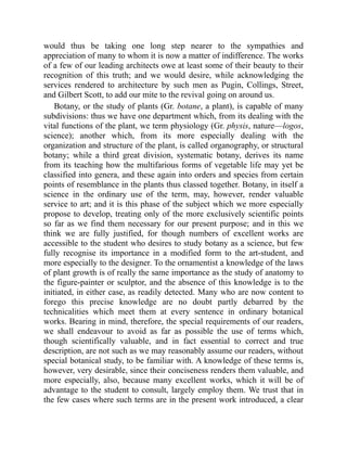 would thus be taking one long step nearer to the sympathies and
appreciation of many to whom it is now a matter of indifference. The works
of a few of our leading architects owe at least some of their beauty to their
recognition of this truth; and we would desire, while acknowledging the
services rendered to architecture by such men as Pugin, Collings, Street,
and Gilbert Scott, to add our mite to the revival going on around us.
Botany, or the study of plants (Gr. botane, a plant), is capable of many
subdivisions: thus we have one department which, from its dealing with the
vital functions of the plant, we term physiology (Gr. physis, nature—logos,
science); another which, from its more especially dealing with the
organization and structure of the plant, is called organography, or structural
botany; while a third great division, systematic botany, derives its name
from its teaching how the multifarious forms of vegetable life may yet be
classified into genera, and these again into orders and species from certain
points of resemblance in the plants thus classed together. Botany, in itself a
science in the ordinary use of the term, may, however, render valuable
service to art; and it is this phase of the subject which we more especially
propose to develop, treating only of the more exclusively scientific points
so far as we find them necessary for our present purpose; and in this we
think we are fully justified, for though numbers of excellent works are
accessible to the student who desires to study botany as a science, but few
fully recognise its importance in a modified form to the art-student, and
more especially to the designer. To the ornamentist a knowledge of the laws
of plant growth is of really the same importance as the study of anatomy to
the figure-painter or sculptor, and the absence of this knowledge is to the
initiated, in either case, as readily detected. Many who are now content to
forego this precise knowledge are no doubt partly debarred by the
technicalities which meet them at every sentence in ordinary botanical
works. Bearing in mind, therefore, the special requirements of our readers,
we shall endeavour to avoid as far as possible the use of terms which,
though scientifically valuable, and in fact essential to correct and true
description, are not such as we may reasonably assume our readers, without
special botanical study, to be familiar with. A knowledge of these terms is,
however, very desirable, since their conciseness renders them valuable, and
more especially, also, because many excellent works, which it will be of
advantage to the student to consult, largely employ them. We trust that in
the few cases where such terms are in the present work introduced, a clear
 