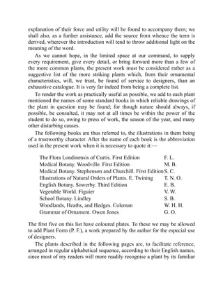 explanation of their force and utility will be found to accompany them; we
shall also, as a further assistance, add the source from whence the term is
derived, wherever the introduction will tend to throw additional light on the
meaning of the word.
As we cannot hope, in the limited space at our command, to supply
every requirement, give every detail, or bring forward more than a few of
the more common plants, the present work must be considered rather as a
suggestive list of the more striking plants which, from their ornamental
characteristics, will, we trust, be found of service to designers, than an
exhaustive catalogue. It is very far indeed from being a complete list.
To render the work as practically useful as possible, we add to each plant
mentioned the names of some standard books in which reliable drawings of
the plant in question may be found; for though nature should always, if
possible, be consulted, it may not at all times be within the power of the
student to do so, owing to press of work, the season of the year, and many
other disturbing causes.
The following books are thus referred to, the illustrations in them being
of a trustworthy character. After the name of each book is the abbreviation
used in the present work when it is necessary to quote it:—
The Flora Londinensis of Curtis. First Edition F. L.
Medical Botany. Woodville. First Edition M. B.
Medical Botany. Stephenson and Churchill. First EditionS. C.
Illustrations of Natural Orders of Plants. E. Twining T. N. O.
English Botany. Sowerby. Third Edition E. B.
Vegetable World. Figuier V. W.
School Botany. Lindley S. B.
Woodlands, Heaths, and Hedges. Coleman W. H. H.
Grammar of Ornament. Owen Jones G. O.
The first five on this list have coloured plates. To these we may be allowed
to add Plant Form (P. F.), a work prepared by the author for the especial use
of designers.
The plants described in the following pages are, to facilitate reference,
arranged in regular alphabetical sequence, according to their English names,
since most of my readers will more readily recognise a plant by its familiar
 
