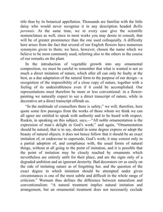 title than by its botanical appellation. Thousands are familiar with the little
daisy who would never recognise it in any description headed Bellis
perennis. At the same time, we in every case give the scientific
nomenclature as well, since in most works you may desire to consult, that
will be of greater prominence than the one used colloquially. A difficulty
here arises from the fact that several of our English flowers have numerous
synonyms given to them; we have, however, chosen the name which we
believe to be most commonly used, referring also to the others in the course
of our remarks on the plant.
In the introduction of vegetable growth into any ornamental
composition, we must be careful to remember that what is wanted is not so
much a direct imitation of nature, which after all can only be faulty at the
best, as a due adaptation of the natural form to the purpose of our design—a
recognition of the impossibility of a close copy of nature, together with a
feeling of its undesirableness even if it could be accomplished. Our
representations must therefore be more or less conventional: in a flower-
painting we naturally expect to see a direct transcript of nature, while in
decorative art a direct transcript offends us.
“In the multitude of counsellors there is safety;” we will, therefore, here
quote some few passages from the works of those whom we think we can
all agree are entitled to speak with authority and to be heard with respect.
Ruskin, in speaking on this subject, says,—“All noble ornamentation is the
expression of man’s delight in God’s work;” and again, “Ornamentation
should be natural, that is to say, should in some degree express or adopt the
beauty of natural objects; it does not hence follow that it should be an exact
imitation of, or endeavour to supersede, God’s work; it may consist only in
a partial adoption of, and compliance with, the usual forms of natural
things, without at all going to the point of imitation, and it is possible that
the point of imitation may be closely reached by ornaments which
nevertheless are entirely unfit for their place, and are the signs only of a
degraded ambition and an ignorant dexterity. Bad decorators err as easily on
the side of imitating nature as of forgetting her, and the question of the
exact degree in which imitation should be attempted under given
circumstances is one of the most subtle and difficult in the whole range of
criticism.” Wornum thus defines the difference between naturalism and
conventionalism: “A natural treatment implies natural imitation and
arrangement, but an ornamental treatment does not necessarily exclude
 