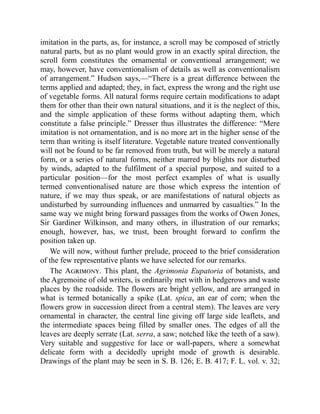 imitation in the parts, as, for instance, a scroll may be composed of strictly
natural parts, but as no plant would grow in an exactly spiral direction, the
scroll form constitutes the ornamental or conventional arrangement; we
may, however, have conventionalism of details as well as conventionalism
of arrangement.” Hudson says,—“There is a great difference between the
terms applied and adapted; they, in fact, express the wrong and the right use
of vegetable forms. All natural forms require certain modifications to adapt
them for other than their own natural situations, and it is the neglect of this,
and the simple application of these forms without adapting them, which
constitute a false principle.” Dresser thus illustrates the difference: “Mere
imitation is not ornamentation, and is no more art in the higher sense of the
term than writing is itself literature. Vegetable nature treated conventionally
will not be found to be far removed from truth, but will be merely a natural
form, or a series of natural forms, neither marred by blights nor disturbed
by winds, adapted to the fulfilment of a special purpose, and suited to a
particular position—for the most perfect examples of what is usually
termed conventionalised nature are those which express the intention of
nature, if we may thus speak, or are manifestations of natural objects as
undisturbed by surrounding influences and unmarred by casualties.” In the
same way we might bring forward passages from the works of Owen Jones,
Sir Gardiner Wilkinson, and many others, in illustration of our remarks;
enough, however, has, we trust, been brought forward to confirm the
position taken up.
We will now, without further prelude, proceed to the brief consideration
of the few representative plants we have selected for our remarks.
The Agrimony. This plant, the Agrimonia Eupatoria of botanists, and
the Agremoine of old writers, is ordinarily met with in hedgerows and waste
places by the roadside. The flowers are bright yellow, and are arranged in
what is termed botanically a spike (Lat. spica, an ear of corn; when the
flowers grow in succession direct from a central stem). The leaves are very
ornamental in character, the central line giving off large side leaflets, and
the intermediate spaces being filled by smaller ones. The edges of all the
leaves are deeply serrate (Lat. serra, a saw; notched like the teeth of a saw).
Very suitable and suggestive for lace or wall-papers, where a somewhat
delicate form with a decidedly upright mode of growth is desirable.
Drawings of the plant may be seen in S. B. 126; E. B. 417; F. L. vol. v. 32;
 