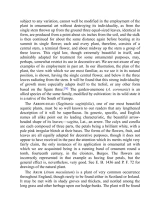 subject to any variation, cannot well be modified in the employment of the
plant in ornamental art without destroying its individuality, as from the
single stem thrown up from the ground three equal-sized leaves, identical in
form, are produced from a point about six inches from the soil, and the stalk
is then continued for about the same distance again before bearing at its
summit its single flower; each and every plant, therefore, consists of a
central stem, a terminal flower, and about midway up the stem a group of
three leaves. This rigid law, though extremely beautiful in itself, and
admirably adapted for treatment for some ornamental purposes, may,
perhaps, somewhat restrict its use in decorative art. We are not aware of any
examples of its employment in past art. In our illustration, the plan of the
plant, the view with which we are most familiar, as we see it in its natural
position, is shown, having the single central flower, and below it the three
leaves radiating from the stem. It will be found that this strong individuality
of growth more especially adapts itself to the trefoil, or any other form
based on the figure three.[A] The garden-anemone (A. coronaria) is an
allied species of the same family, modified by cultivation: in its wild state it
is a native of the South of Europe.
The Arrow-head (Sagittaria sagittifolia), one of our most beautiful
aquatic plants, must be so well known to our readers that any lengthened
description of it will be superfluous. Its generic, specific, and English
names all alike point out its leading characteristic, the beautiful arrow-
headed shape of its leaves;—sagitta, Lat., an arrow. The calyx and corolla
are each composed of three parts, the petals being a brilliant white, with a
pale pink irregular blotch at their bases. The forms of the flowers, fruit, and
leaves are all equally adapted for decorative purposes, though it does not
appear to have received in the past the attention which its merits might very
fairly claim, the only instances of its application in ornamental art with
which we are acquainted being in a running band of ornament round a
tomb, fourteenth century, in the cloisters, Burgos. The flowers are
incorrectly represented in that example as having four petals, but the
general effect is, nevertheless, very good. See E. B. 1436 and P. F. 72 for
drawings of the natural plant.
The Arum (Arum maculatum) is a plant of very common occurrence
throughout England, though rarely to be found either in Scotland or Ireland.
It may be met with in shady groves and thickets, and nestled among the
long grass and other herbage upon our hedge-banks. The plant will be found
 