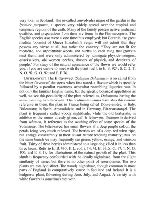 very local in Scotland. The so-called convolvulus major of the garden is the
Ipomæa purpurea, a species very widely spread over the tropical and
temperate regions of the earth. Many of the family possess active medicinal
qualities, and preparations from them are found in the Pharmacopœia. The
English species also were at one time thus employed; but Gerarde, the great
medical botanist of Queen Elizabeth’s reign, will not admit that they
possess any virtue at all, but rather the contrary. “They are not fit for
medicine, and unprofitable weeds, and hurtful to each thing that groweth
next them, and were only administered by runnegate physick-mongers,
quacksalvers, old women leeches, abusers of physick, and deceivers of
people.” For study of the natural appearance of the flower we would refer
you, if you are unable to meet with the plant itself, to E. B. 924; S. C. 2; T.
N. O. 97; G. O. 99; and P. F. 76.
Bitter-sweet. The Bitter-sweet (Solanum Dulcamara) is so called from
the bitter flavour of the stems when first tasted, a flavour which is speedily
followed by a peculiar sweetness somewhat resembling liquorice root. In
not only the familiar English name, but the specific botanical appellation as
well, we see this peculiarity of the plant referred to, Dulcamara having the
same meaning as bitter-sweet. The continental names have also this curious
reference in them, the plant in France being called Douce-amère; in Italy,
Dulcamara; in Spain, Amaradulcis; and in Germany, Bittersusstangel. The
plant is frequently called woody nightshade, while the old herbalists, in
addition to the names already given, call it felonwort. Solanum is derived
from solamen, in reference to the soothing effect of some species of the
Solanaceæ. The bitter-sweet has small flowers of a deep purple colour, the
petals being very much reflexed. The berries are of a deep red when ripe,
but change considerably in their colour before reaching maturity; thus on
the same bunch we may frequently see green, yellow, orange, and crimson
fruit. Thirty of these berries administered to a large dog killed it in less than
three hours. Refer to E. B. 930; F. L. vol. i. 14; M. B. 33; S. C. 17; T. N. O.
100; and P. F. 19, for illustrations of the natural growth of the plant. This
shrub is frequently confounded with the deadly nightshade, from the slight
similarity of name; but there is no other point of resemblance. The two
plants are totally distinct. The woody nightshade, though common in most
parts of England, is comparatively scarce in Scotland and Ireland. It is a
hedgerow plant, flowering during June, July, and August. A variety with
white flowers is sometimes met with.
 