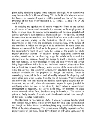plant, being admirably adapted to the purposes of design. As an example we
may instance the MS. Hours of Henry VII. in the British Museum, where
the borage is introduced upon a golden ground on one of the pages.
Drawings of this plant will be found in E. B. 1114; M. B. 217; T. N. O. 98;
and P. F. 36.
In studying the application of natural vegetable forms to the various
requirements of ornamental art—such, for instance, as the employment of
bold, vigorous plants to stone or wood carving, and the more graceful and
delicate growths to such fabrics as muslin and lace—we speedily find that
in some cases we are unable to treat the whole of the plant we have selected
for our purpose, owing to the limitations placed upon us by the
requirements of the work, the exigencies of manufacture, or the nature of
the materials in which our design is to be embodied. In some cases the
flowers are too small in detail, or in the general mass, to accord well from
the ornamentist’s point of view with the foliage of the plant; the white
bryony (Bryonia dioica), for instance, though excellently adapted for
muslins, could not in its flowering stage be satisfactorily treated for
stonework on this account, though the foliage by itself is admirably suited
for such purpose. In other instances we find the case reversed, the flower
being large and beautiful in form, and the leaves unsuited, either from their
insignificant size or want of beauty, to the purpose of the ornamentist; thus,
while the leaves of the stonecrop (Sedum acre) are, from their minuteness,
scarcely available for the purposes of design, the stellate flower is
exceedingly beautiful in form, and admirably adapted for diapering and
many other uses, when isolated from the rest of the plant. Where both leaf
and flower are from their beauty and relative scale equally adapted for art-
treatment, we are still, when circumstances require it, quite justified in
employing either the one or the other by itself: where a monochrome
arrangement is necessary, the leaves alone may, for example, be used;
where a central radiate form, the flower may be introduced. The rosette or
patera, so freely introduced both in ancient and mediæval art, is an example
of this use of isolated floral forms.
The Bramble or Blackberry (Rubus fruticosus), a more familiar plant
than the last, has, so far as we are aware, been but little used in ornamental
art, though the Rubus idæus, or wild raspberry, may occasionally be seen in
MSS. of the sixteenth century. The generic name is highly expressive of the
prickly nature of the plant, being derived from an old Celtic verb, reub, to
 