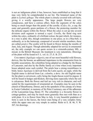 is not an indigenous plant; it has, however, been established so long that it
may very fairly be comprehended in our list. The botanical name of the
plant is Lychnis githago. The whole plant is closely covered with soft hairs,
giving it a woolly appearance. The large purple flowers are very
conspicuous, and have a curious effect, from the segments of the calyx
being so much longer than the petals of the corolla. (Calyx, Gr., a cup, the
outer and generally green portions of a flower, the protecting member for
the delicate organs within the flower. When the calyx is cut up into several
divisions each segment is termed a sepal. Corolla, the floral ring next
within the calyx, ordinarily of a brilliant colour, the part which, for instance,
in a rose is pink: this, though sometimes in one piece, as in a blue-bell, is
ordinarily, as in the buttercup, composed of several similar members; these
are called petals.) The cockle will be found in flower during the months of
June, July, and August. Though admirably adapted for service in ornamental
art, the only example we can quote occurs in a sixteenth-century MS., a
missal, in the British Museum: the treatment is very naturalistic. Drawings
of the plant will be found in F. L. vol. iii. 27; E. B. 215.
Columbine (Aquilegia vulgaris), one of our most beautiful wild flowers,
derives, like the broom, an additional importance to the ornamentist from its
heraldic associations, the columbine being adopted as a badge by the House
of Lancaster, and also by the Derby family at a time when every important
house adopted some such symbol. The petals bear a strong resemblance to
birds; hence Aquilegia is derived from the Latin aquila, an eagle, while the
English name is derived from Lat. columba, a dove. An old English name
for the plant is culverwort, culfre being the Anglo-Saxon word for pigeon. It
will be found in hedges and thickets, thriving more especially where the soil
is calcareous. Both the flower and leaf are very rich in character, and well
suited for the requirements of ornamental art. Examples may be seen in the
church of Shearbourne, Dorset, and in the spandrels of the canopy of a brass
in Exeter Cathedral, in memory of Sir Peter Courteney, one of the adherents
of the Lancastrian king, Henry IV. The columbine is a favourite flower in
cottage-gardens, and may be much more generally thus met with than as a
wild plant. It is in flower from May to July. A very beautiful gradation of
form is seen in the leaves, the lower ones being of a very complex form,
while the upper ones are very simple in outline. Refer to E. B. 46, V. W.
367, for drawings.
 