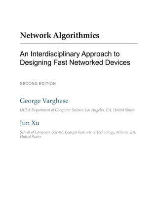 Network Algorithmics
An Interdisciplinary Approach to
Designing Fast Networked Devices
SECOND EDITION
George Varghese
UCLA Department of Computer Science, Los Angeles, CA, United States
Jun Xu
School of Computer Science, Georgia Institute of Technology, Atlanta, GA,
United States
 