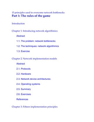 15 principles used to overcome network bottlenecks
Part 1: The rules of the game
Introduction
Chapter 1: Introducing network algorithmics
Abstract
1.1. The problem: network bottlenecks
1.2. The techniques: network algorithmics
1.3. Exercise
Chapter 2: Network implementation models
Abstract
2.1. Protocols
2.2. Hardware
2.3. Network device architectures
2.4. Operating systems
2.5. Summary
2.6. Exercises
References
Chapter 3: Fifteen implementation principles
 