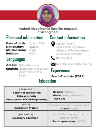 Personal information Contact information
Date of birth: 3 , feb , 1994
Nationality: Egyptian.
Marital status: single.
Religion: Muslim.
Flat 22, Floor 2
Al-Muhandeseen Tower
Madenat Al-Muhandeseen
Al-Kanataer Al-Khairia.
Hadeel Abdelhamid Ibrahim marzouk
civil engineer
Languages
Arabic: Native language.
English: Good command of both
spoken and written
English.
Experience
Education
Fresh Graduate (2016).
0115050083
hadeel.abdelhamid@hotmail.com
( 2016-2011)
Faculty of engineering
Cairo university
Departement of Civil Engineering
(2016)
Graduation Project
(2011-2008)
Secondary Education
Noor El Salam language school
Synod of The Nile
Success percentage : %100.1
Design of pipelines and pumping stations
Grade: Excellent.
Degree: Bachelor
Grade: Excellent with Honors
(%91.23)
 