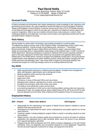 Basic CV template by reed.co.uk
Paul David Hollis
25 Dickson Road, Beaconside, Stafford, Staffs. ST16 3QG
Telephone: 01785 603903 Mobile: 07468461641
E-mail: keeperofgenesis@ntlworld.com
Personal Profile
A highly motivated and enthusiastic team player possessing a good knowledge of test, laboratory and
site working environments. 25+ years experience across the range of current and legacy Protection
Relays and Substation Control Systems. Customer service driven with a 97.2% KPI target achieved
on the National Grid support contract for the past year. Experience of telephone hotline support and
customer inspections. Able to use own initiative and work alone under pressure in order to meet
challenging deadlines and objectives. First class communication and organisational skills with the will
and determination needed to succeed.
Work History
Having started my career within coil winding I was quickly promoted to a machine setter.
The opportunity arose to transfer roles to the Protection Relay Test department where I spent many
years working nightshift. I trained through all test departments, working on 1
st
Generation,
Electromechanical, Hinged Armature, Static Midos and Distance relays. I was promoted to Staff
Tester and eventually took on responsibilities supervising a small nightshift team. In 2007 I joined the
PDSA department, delivering maintenance contracts for National Grid and key Industrial contracts. I
spent a few years working for the DCS team delivering new projects and upgrades before being
drafted back to the PDSA where I trained on programming database configurators. During this period
I implemented a stock database and system workflow process, along with project managing the new
PDSA stockroom and laboratory area. I was further able to expand my skill set by leading a site
refurbishment project for a SCS tap changer control on an existing National Grid site.
Key Skills
• Skills acquired while studying for a distance learning degree : Excellent time management
skills, self-discipline, determination and a willingness to learn
• Meeting deadlines while working under pressure
• Customer Service Skills
• Supervision skills
• Proficiency in areas of Microsoft Office and Lotus Notes
• Managing stock systems, obsolescence of stock and ordering
• Excellent communication skills, both written and verbal
• The ability to work effectively in team environments
• Lone working experience in shifts and on site including problem solving under own resources
• Experience of safe, live voltage working, Alstom Safety Rules AP18, AP19 and LOTO for both
site and laboratory environments. Was a National Grid Competent Person for several years.
Employment History
2007 – Present Alstom Grid, Stafford DCS Engineer
• Responsible for the maintenance and support of Digital Control Systems installed at various
National Grid sites across the UK.
• Developed and implemented the stock control, obsolescence and quality systems for all site
stock solutions.
• Customer support including telephone support hotline to assist in providing solutions to clear
site problems.
• Report writing in line with company quality focus programme, to ensure all areas of customer
satisfaction are addressed and to take corrective action when the source of any deviation
from required standards is identified.
• Programming the DCS configurator and PTE editor to produce databases in line with Facility
Schedules. Carry out diagnostic and correctional requests to current databases. Supporting
the site services Engineers involvement on relays, site equipment and SCS’s.
 