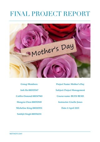 FINAL PROJECT REPORT 
MOTHER’S DAY
Group Members:
Anh Ha 000325547
Caitlin Osmond 000347965
Hongxia Chen 000352949
Micheline King 000183931
Sukhjit Singh 000356231
Project Name: Mother’s Day
Subject: Project Management
Course name: BUSN BE305
Instructor: Giselle Jones
Date: 8 April 2015
 