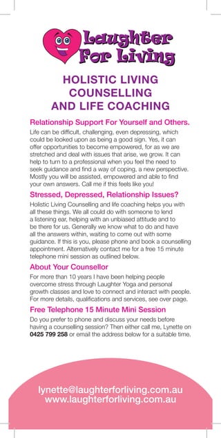 HOLISTIC LIVING
COUNSELLING
AND LIFE COACHING
Relationship Support For Yourself and Others.
Life can be difficult, challenging, even depressing, which
could be looked upon as being a good sign. Yes, it can
offer opportunities to become empowered, for as we are
stretched and deal with issues that arise, we grow. It can
help to turn to a professional when you feel the need to
seek guidance and find a way of coping, a new perspective.
Mostly you will be assisted, empowered and able to find
your own answers. Call me if this feels like you!
Stressed, Depressed, Relationship Issues?
Holistic Living Counselling and life coaching helps you with
all these things. We all could do with someone to lend
a listening ear, helping with an unbiased attitude and to
be there for us. Generally we know what to do and have
all the answers within, waiting to come out with some
guidance. If this is you, please phone and book a counselling
appointment. Alternatively contact me for a free 15 minute
telephone mini session as outlined below.
About Your Counsellor
For more than 10 years I have been helping people
overcome stress through Laughter Yoga and personal
growth classes and love to connect and interact with people.
For more details, qualifications and services, see over page.
Free Telephone 15 Minute Mini Session
Do you prefer to phone and discuss your needs before
having a counselling session? Then either call me, Lynette on
0425 799 258 or email the address below for a suitable time.
lynette@laughterforliving.com.au
www.laughterforliving.com.au
 