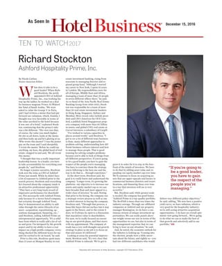 Reprinted with permission of Hotel Business®
, copyright ICD Publications 2016
As Seen In
December 15, 2016
ten to watch2017
By Nicole Carlino
Senior Associate Editor
W
hat does it take to be a
good leader? When Rich-
ard Stockton, the newly
appointed CEO of Ashford
Hospitality Prime, Inc., was working his
way up the ladder, he worked on a deal
for business magnate Prince Al-Waleed
bin Talal of Saudi Arabia. “We were
asked to value the George V in Paris,
and I had written a memo that had put
forward our valuation, which, frankly, I
thought was very favorable in terms of
the value ascribed to the hotel because
it was one-of-a-kind,” explained Stock-
ton, reminiscing that the prince’s take
was a bit different. “His view was that,
of course, the value was much higher.
He sits us all down, looks at the memo
and then looks up and he’s glaring at us.
‘Who wrote this memo?’ I was the junior
guy on the team and I said sheepishly,
‘I wrote the memo.’ Before he could say
anything, my boss, the global head of real
estate, stepped in and said, ‘We all wrote
this memo.’
“I thought that was a really important
leadership lesson. As a leader, you have
to take accountability for everything your
people do,” said Stockton.
No longer a junior executive, Stockton
took over the reins as CEO of Ashford
Prime last month. While he didn’t have
a lot of exposure to Ashford prior to the
search process, Stockton said everything
he’s learned about the company made it
an attractive professional opportunity.
“They have a very long track record of
impressive performance for sharehold-
ers. Not necessarily with Ashford Prime,
only because it’s a newer listed company,
but certainly through Ashford Trust,
they’ve demonstrated an ability to add
value through the entire lifecycle of an
asset—acquisition, repositioning, op-
erations management, financing, etc.,”
said Stockton, calling Ashford Prime an
entrepreneurial opportunity. “It’s a solid
base from which to really add a lot of val-
ue and grow. I’m intrigued by the growth
aspect and by my ability to have a real
impact on a high-profile company; every-
thing checked the different boxes for me
and I’m excited to be on board,” he said.
Prior to this role, Stockton spent more
than 15 years at Morgan Stanley in real
estate investment banking, rising from
associate to managing director and re-
gional group head. “Although I started
my career in New York, I spent 10 years
in London. My responsibilities were for
all of Europe, Middle East and Africa,
managing a team of more than 50 people
in seven different offices there,” he said.
As co-head of the Asia Pacific Real Estate
Banking Group from 2010-2012, Stock-
ton was responsible for a team of more
than 20 real estate investment bankers
in Hong Kong, Singapore, Sydney and
Mumbai. More recent roles include presi-
dent and CEO-Americas for OUE Lim-
ited, a publicly listed Singaporean prop-
erty company with more than $5 billion
in assets, and global COO, real estate at
Carval Investors, a subsidiary of Cargill.
“I’ve worked in various capacities in
places around world,” said Stockton. “I
got to see a lot of different ways business
is done, many different approaches to
problem-solving, understanding how dif-
ferent business cultures interact and how
to manage those people. That is good
training for solving complex problems
because you’re able to look at things from
all different perspectives. If you’re going
to be a good leader, you have to gain the
respect of the people you’re managing.
You have to convince them the strategy
you’re following is the best one and the
way to do that is… through experience.”
In the short term, Stockton said, his
goal is to really know and understand the
company. “Longer term, it’s growing the
platform—my objective is to increase our
assets and equity market cap so we can
have broader float and more appeal to a
wider class of investor,” he said. Noting
that prior to his hiring, the company ran
a strategic review process as well as one
to solicit interest in buying the company,
Stockton said, “Through that process, a
bona fide buyer did not surface but it may
again in the future, and to the extent it
does, we’ll always be open to a discussion
that maximizes value to shareholders.
For now, we’re really focused on execut-
ing on our growth plans, and that starts
with my appointment. The company al-
ready has a very well-thought-out growth
strategy in place so my job is to focus on
that and ensure it’s delivered.”
Looking at areas for potential improve-
ment, Stockton said, “It’s very clear that
Ashford Prime is subscale. We’ve got to
grow it in order for it to stay at the fore-
front of the minds of investors. We have
to do that by adding asset value and ex-
panding our equity market cap over time.
We’ll continue to focus on acquiring as-
sets that are upper-upscale and luxury in
commercial business districts and resort
locations, and financing those over time
in a way that investors will see is very
accretive.”
But, Stockton said, while greater scale
is needed, the company has good bones.
“Ashford Prime is a top-quality portfolio.
The RevPAR is more than two times the
industry average. Through our affiliated
companies at Ashford and our property
manager Remington, we do have a con-
tinuous stream of unique investment op-
portunities. We can really punch above
our weight versus our size in terms of the
opportunities we see, but also in terms of
the management expertise that we can
bring to bear on any situation,” he said.
And, he noted, the economic outlook for
the industry is looking up. “Coming into
the election, people were a little uncer-
tain about the future, and rightly so—you
had two different candidates who would
deliver very different policy objectives,”
he said, adding, “We now have a positive
yield curve; we have inflation, which is
very good for the hospitality industry;
we’re still seeing attractive acquisition
opportunities—I do have an overall opti-
mistic view going forward… We’re going
to do what we can to make the best of
that growth and selectively add to our
portfolio.” HB
Richard Stockton
Ashford Hospitality Prime, Inc.
“If you’re going to
be a good leader,
you have to gain
the respect of the
people you’re
managing.”
 