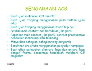 SENGARAAN ACB
‡ Buat ujian mekanikal ON dan OFF
‡ Buat ujian tripping menggunakan push button (jika
  ada)
‡ Buat ujian tripping menggunakan shunt trip coil
‡ Periksa main contact dan bersihkan jika perlu
‡ Rapatkan main contact jika perlu, contact pressurenya
  hendaklah mencukupi dan seimbang
‡ Minyakkan bahagian-bahagian yang bergerak
‡ Bersihkan arc chute menggunakan penyedut hampagas
‡ Buat ujian penebatan diantara fasa dan antara fasa
  dengan frame, bacaannya hendaklah melebehi 0.5
  megaohm

5/4/2010                  KISB                        2
 