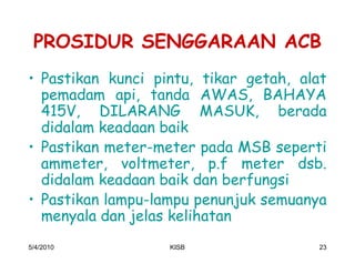 PROSIDUR SENGGARAAN ACB
‡ Pastikan kunci pintu, tikar getah, alat
  pemadam api, tanda AWAS, BAHAYA
  415V, DILARANG MASUK, berada
  didalam keadaan baik
‡ Pastikan meter-meter pada MSB seperti
  ammeter, voltmeter, p.f meter dsb.
  didalam keadaan baik dan berfungsi
‡ Pastikan lampu-lampu penunjuk semuanya
  menyala dan jelas kelihatan
5/4/2010           KISB                23
 