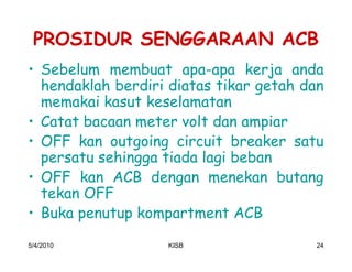 PROSIDUR SENGGARAAN ACB
‡ Sebelum membuat apa-apa kerja anda
  hendaklah berdiri diatas tikar getah dan
  memakai kasut keselamatan
‡ Catat bacaan meter volt dan ampiar
‡ OFF kan outgoing circuit breaker satu
  persatu sehingga tiada lagi beban
‡ OFF kan ACB dengan menekan butang
  tekan OFF
‡ Buka penutup kompartment ACB
5/4/2010           KISB                 24
 