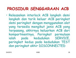 PROSIDUR SENGGARAAN ACB
‡ Releasekan interlock ACB langkah demi
  langkah dan tarik keluar ACB peringkat
  demi peringkat dengan menggunakan alat
  yang tersedia mengikut jenis ACB yang
  terpasang, akhirnya keluarkan ACB dari
  kompartmentnya. Peringkat permulaan
  ialah   pada    kedudukan    SERVICE,
  peringkat kedua pada kedudukan TEST
  dan peringkat akhir DISCONNECTED
5/4/2010          KISB                 26
 